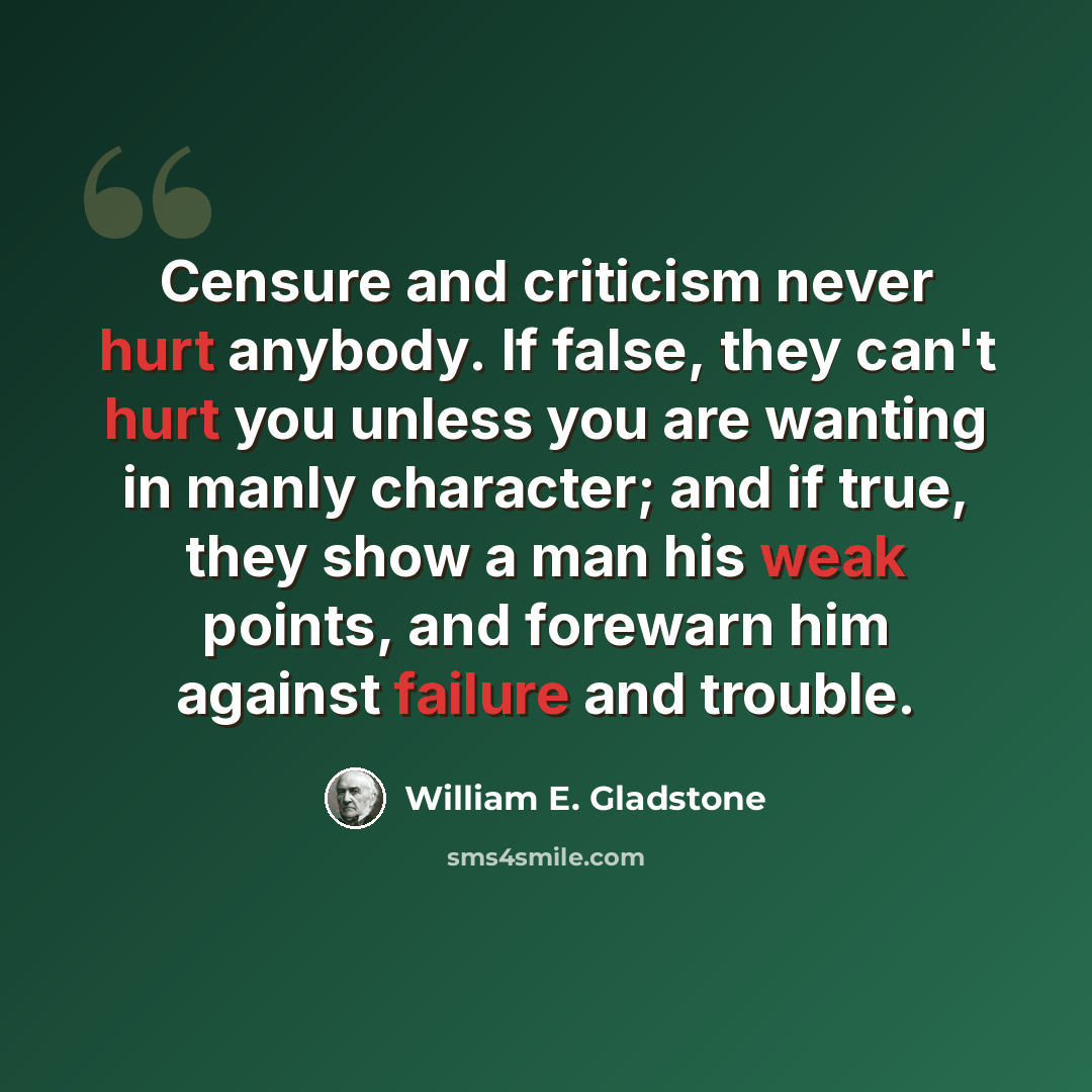 “Censure and criticism never hurt anybody. If false, they can't hurt you unless you are wanting in manly character; and if true, they show a man his weak points, and forewarn him against failure and trouble.” quote by William E. Gladstone