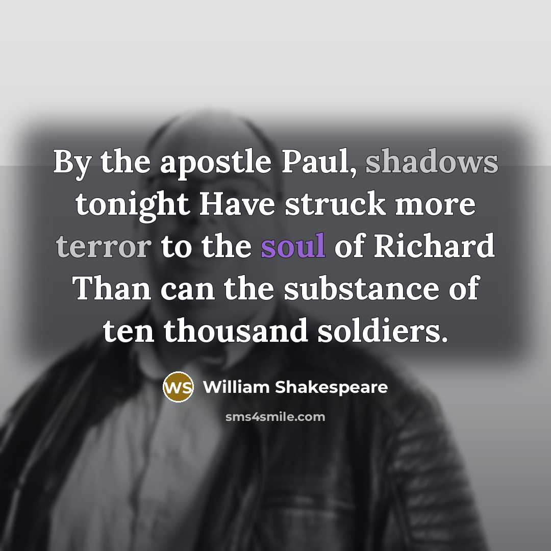 “By the apostle Paul, shadows tonight Have struck more terror to the soul of Richard Than can the substance of ten thousand soldiers.” quote by William Shakespeare