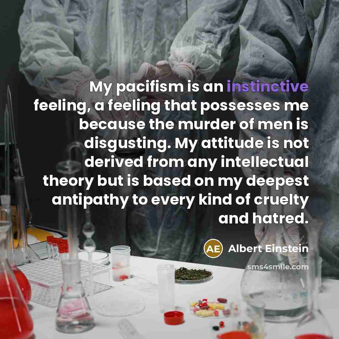 “My pacifism is an instinctive feeling, a feeling that possesses me because the murder of men is disgusting. My attitude is not derived from any intellectual theory but is based on my deepest antipathy to every kind of cruelty and hatred.” quote by Albert Einstein