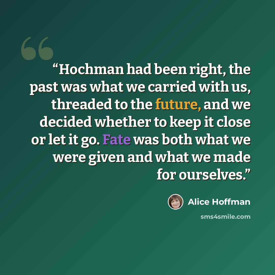 “Hochman had been right, the past was what we carried with us, threaded to the future, and we decided whether to keep it close or let it go. Fate was both what we were given and what we made for ourselves.” quote by Alice Hoffman