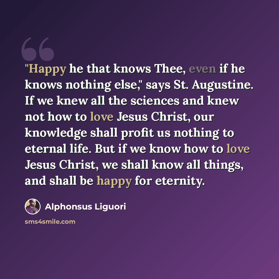 “"Happy he that knows Thee, even if he knows nothing else," says St. Augustine. If we knew all the sciences and knew not how to love Jesus Christ, our knowledge shall profit us nothing to eternal life. But if we know how to love Jesus Christ, we shall know all things, and shall be happy for eternity.” quote by Alphonsus Liguori
