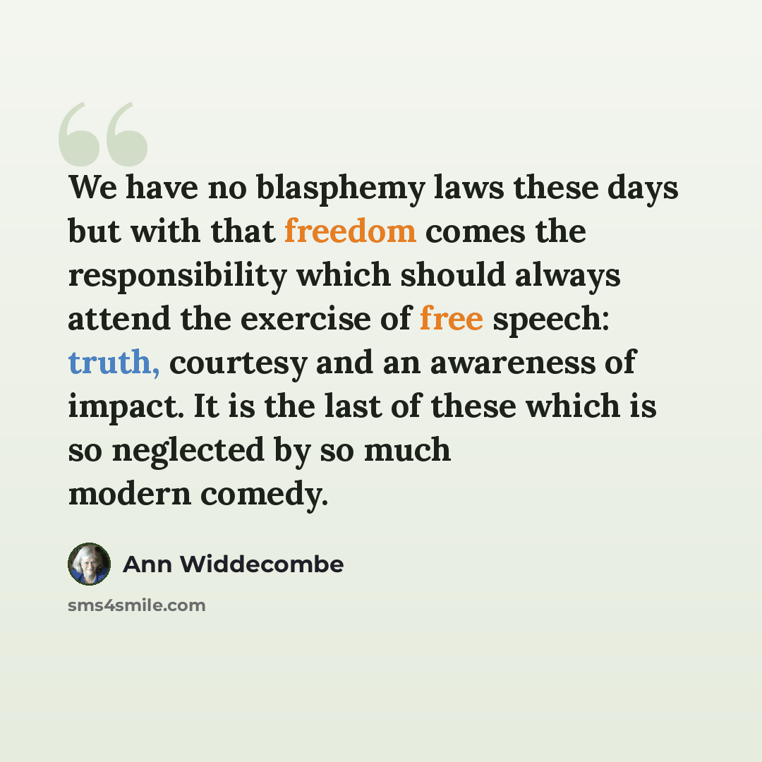 “We have no blasphemy laws these days but with that freedom comes the responsibility which should always attend the exercise of free speech: truth, courtesy and an awareness of impact. It is the last of these which is so neglected by so much modern comedy.” quote by Ann Widdecombe