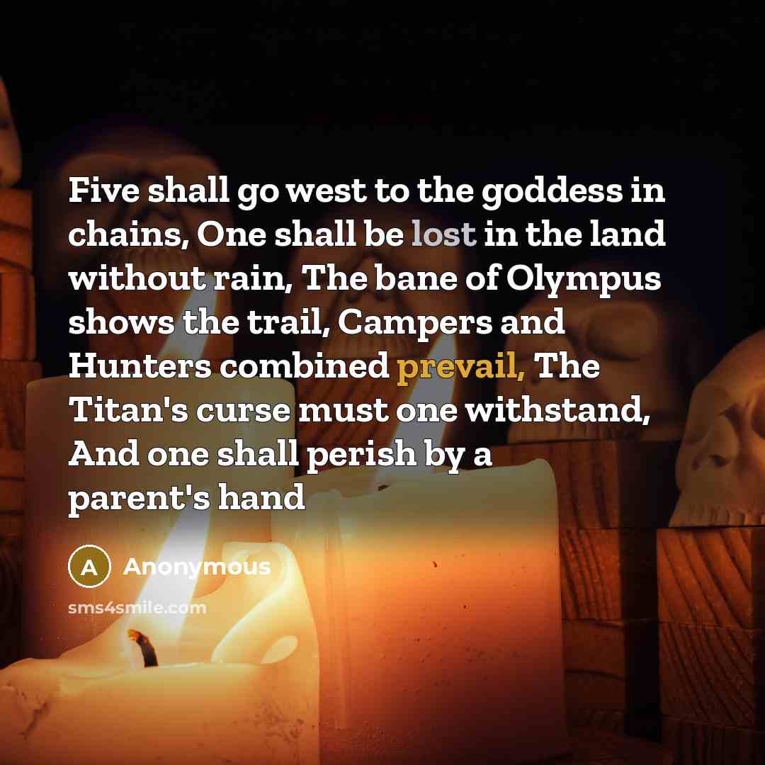 “Five shall go west to the goddess in chains, One shall be lost in the land without rain, The bane of Olympus shows the trail, Campers and Hunters combined prevail, The Titan's curse must one withstand, And one shall perish by a parent's hand” quote by Anonymous