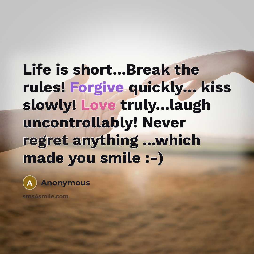 “Life is short...Break the rules! Forgive quickly… kiss slowly! Love truly…laugh uncontrollably! Never regret anything ...which made you smile :-)” quote by Anonymous