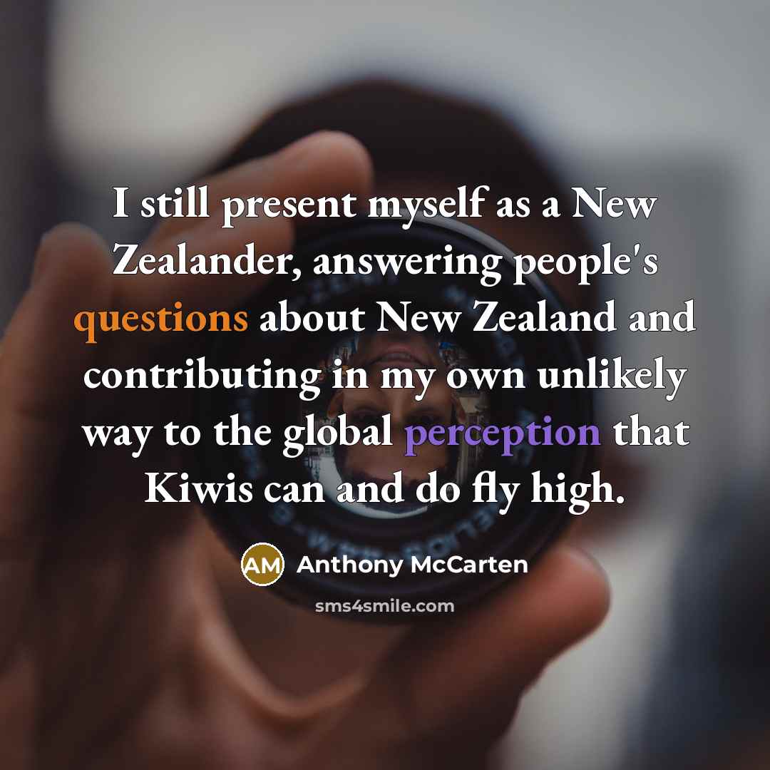 “I still present myself as a New Zealander, answering people's questions about New Zealand and contributing in my own unlikely way to the global perception that Kiwis can and do fly high.” quote by Anthony McCarten