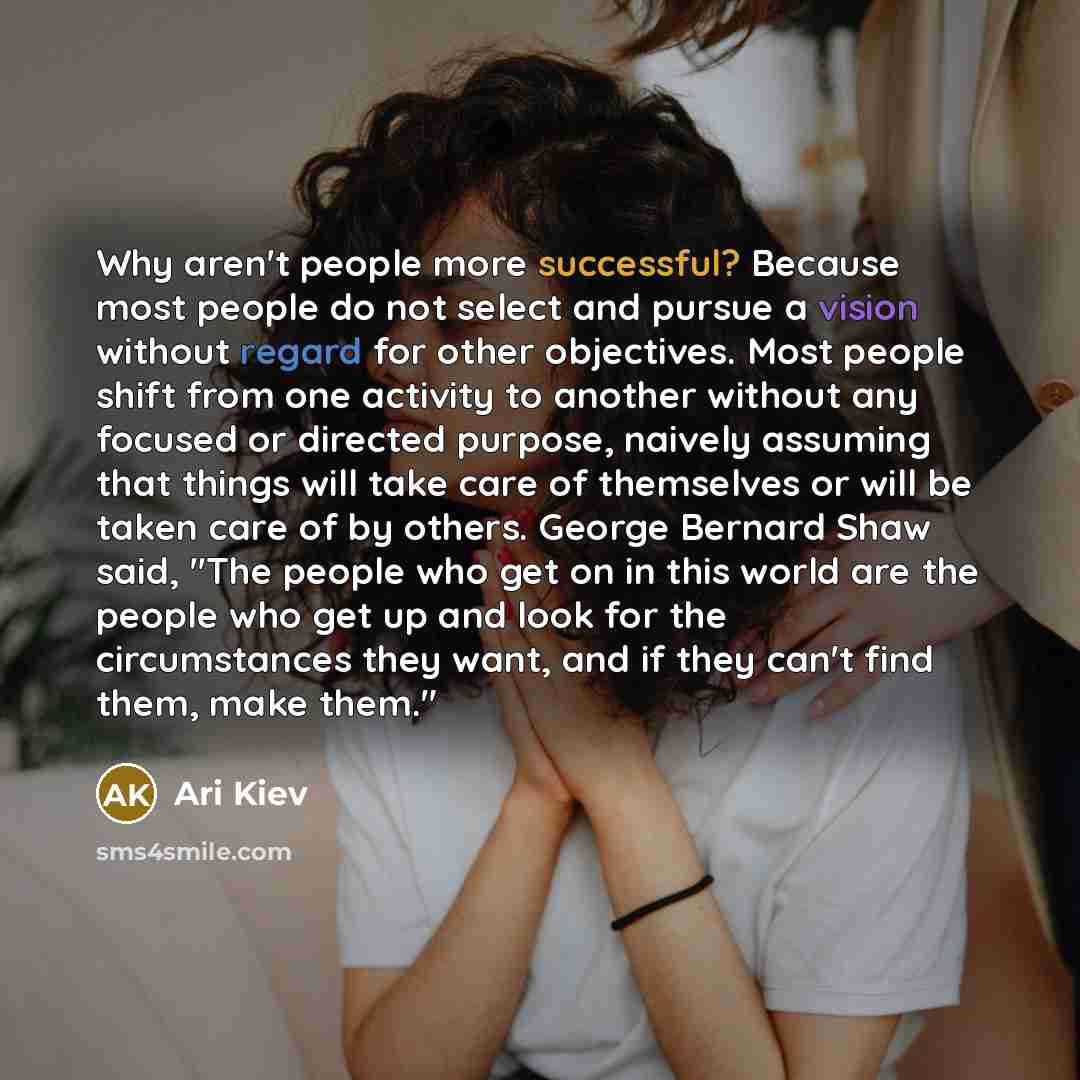 “Why aren't people more successful? Because most people do not select and pursue a vision without regard for other objectives. Most people shift from one activity to another without any focused or directed purpose, naively assuming that things will take care of themselves or will be taken care of…” quote by Ari Kiev
