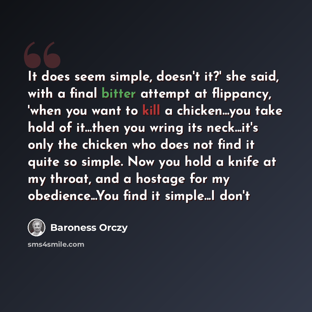 “It does seem simple, doesn't it?' she said, with a final bitter attempt at flippancy, 'when you want to kill a chicken...you take hold of it...then you wring its neck...it's only the chicken who does not find it quite so simple. Now you hold a knife at my throat, and a hostage for my…” quote by Baroness Orczy