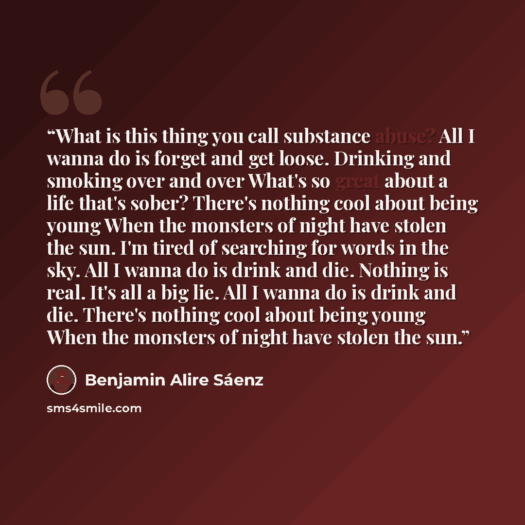 “What is this thing you call substance abuse? All I wanna do is forget and get loose. Drinking and smoking over and over What's so great about a life that's sober? There's nothing cool about being young When the monsters of night have stolen the sun. I'm tired of searching for words in the sky. All…” quote by Benjamin Alire Sáenz