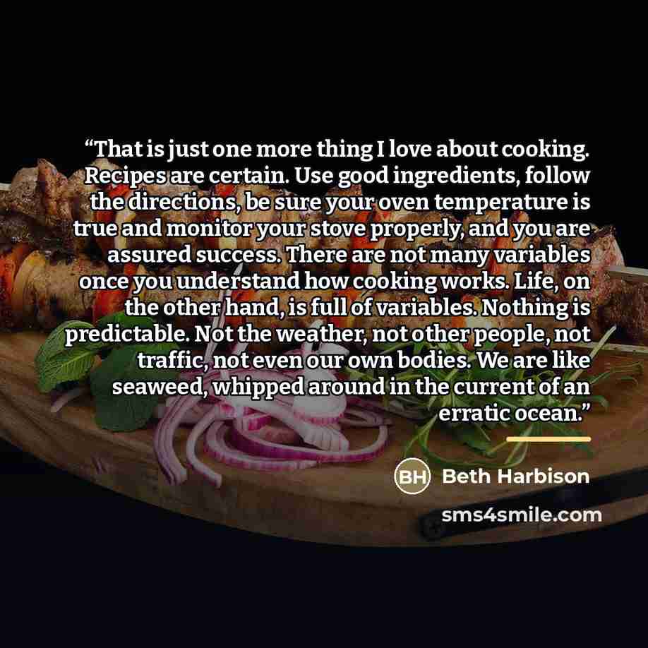 “That is just one more thing I love about cooking. Recipes are certain. Use good ingredients, follow the directions, be sure your oven temperature is true and monitor your stove properly, and you are assured success. There are not many variables once you understand how cooking works. Life, on the…” quote by Beth Harbison