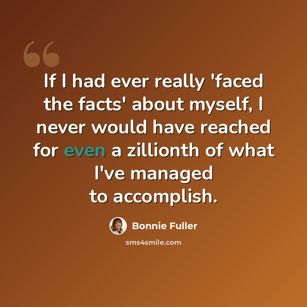 “If I had ever really 'faced the facts' about myself, I never would have reached for even a zillionth of what I've managed to accomplish.” quote by Bonnie Fuller