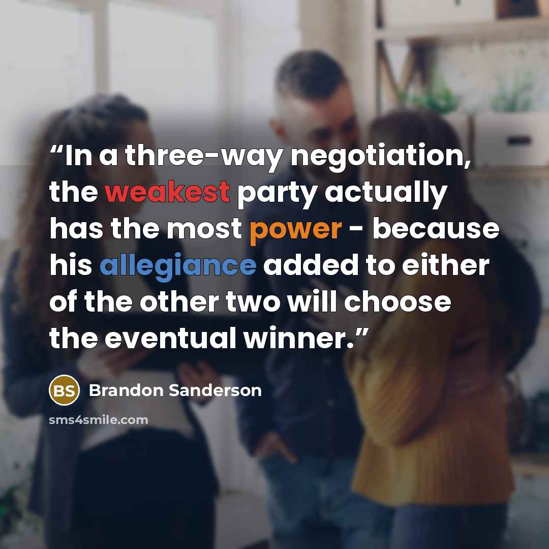 “In a three-way negotiation, the weakest party actually has the most power - because his allegiance added to either of the other two will choose the eventual winner.” quote by Brandon Sanderson