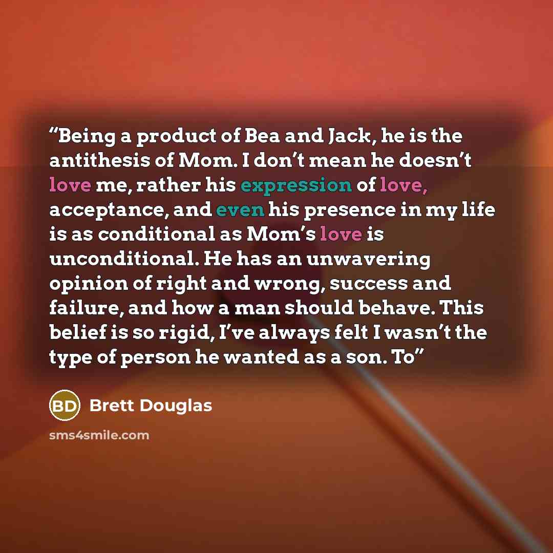 “Being a product of Bea and Jack, he is the antithesis of Mom. I don’t mean he doesn’t love me, rather his expression of love, acceptance, and even his presence in my life is as conditional as Mom’s love is unconditional. He has an unwavering opinion of right and wrong, success and failure, and how…” quote by Brett Douglas