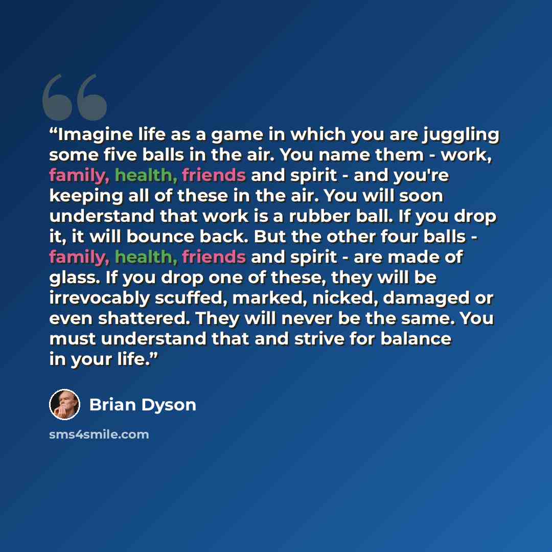 “Imagine life as a game in which you are juggling some five balls in the air. You name them - work, family, health, friends and spirit - and you're keeping all of these in the air. You will soon understand that work is a rubber ball. If you drop it, it will bounce back. But the other four balls…” quote by Brian Dyson