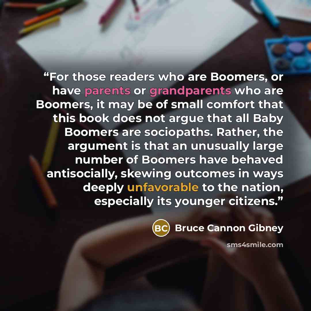 “For those readers who are Boomers, or have parents or grandparents who are Boomers, it may be of small comfort that this book does not argue that all Baby Boomers are sociopaths. Rather, the argument is that an unusually large number of Boomers have behaved antisocially, skewing outcomes in ways…” quote by Bruce Cannon Gibney