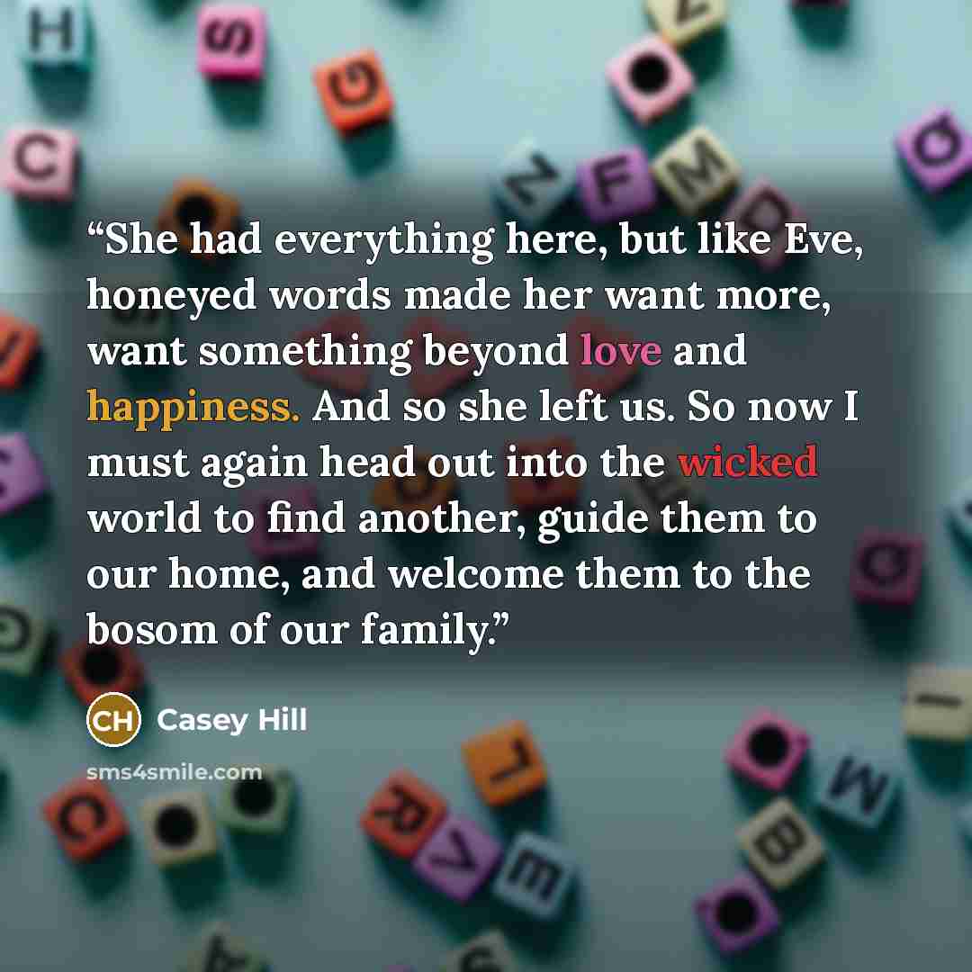 “She had everything here, but like Eve, honeyed words made her want more, want something beyond love and happiness. And so she left us. So now I must again head out into the wicked world to find another, guide them to our home, and welcome them to the bosom of our family.” quote by Casey Hill