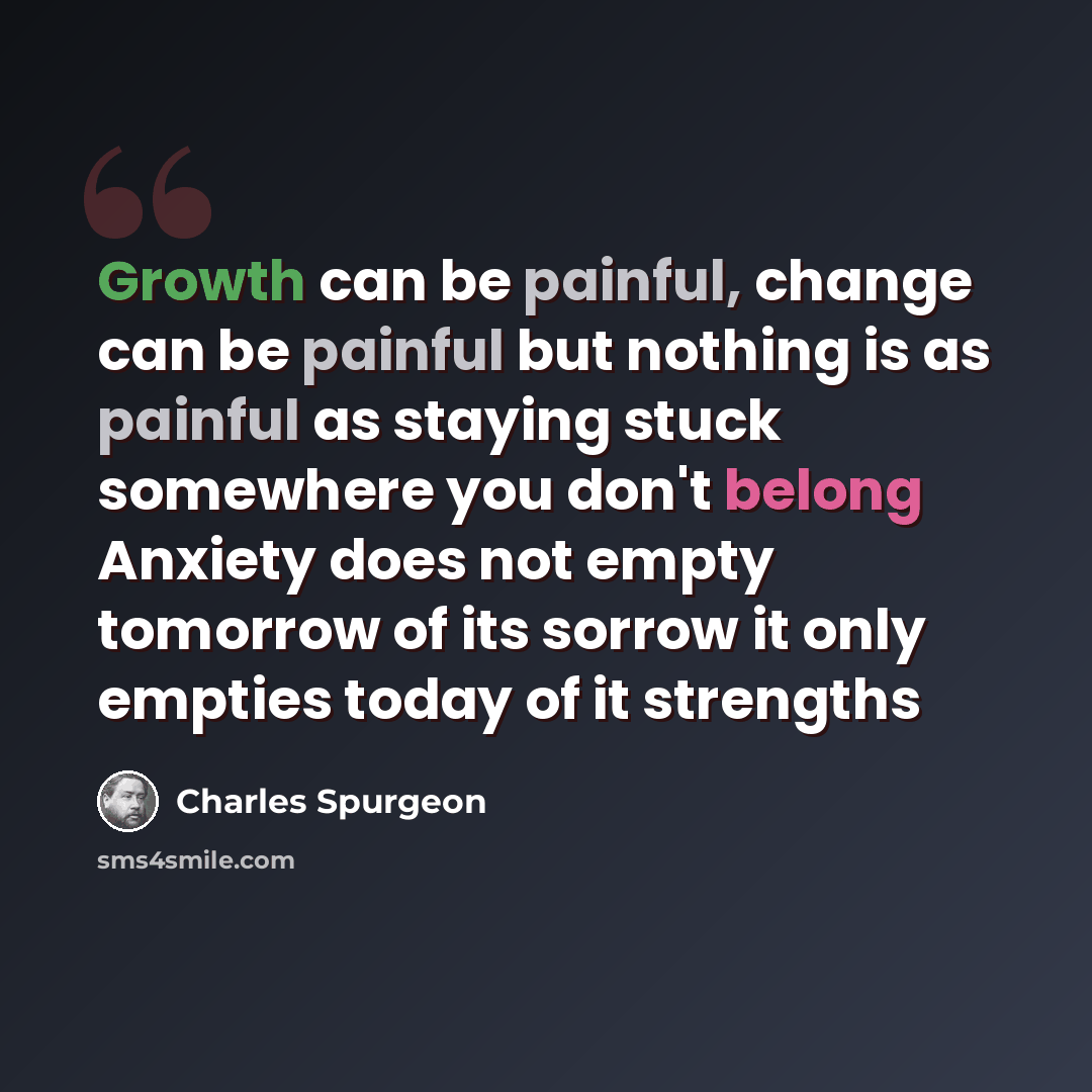 “Growth can be painful, change can be painful but nothing is as painful as staying stuck somewhere you don't belong Anxiety does not empty tomorrow of its sorrow it only empties today of it strengths” quote by Charles Spurgeon