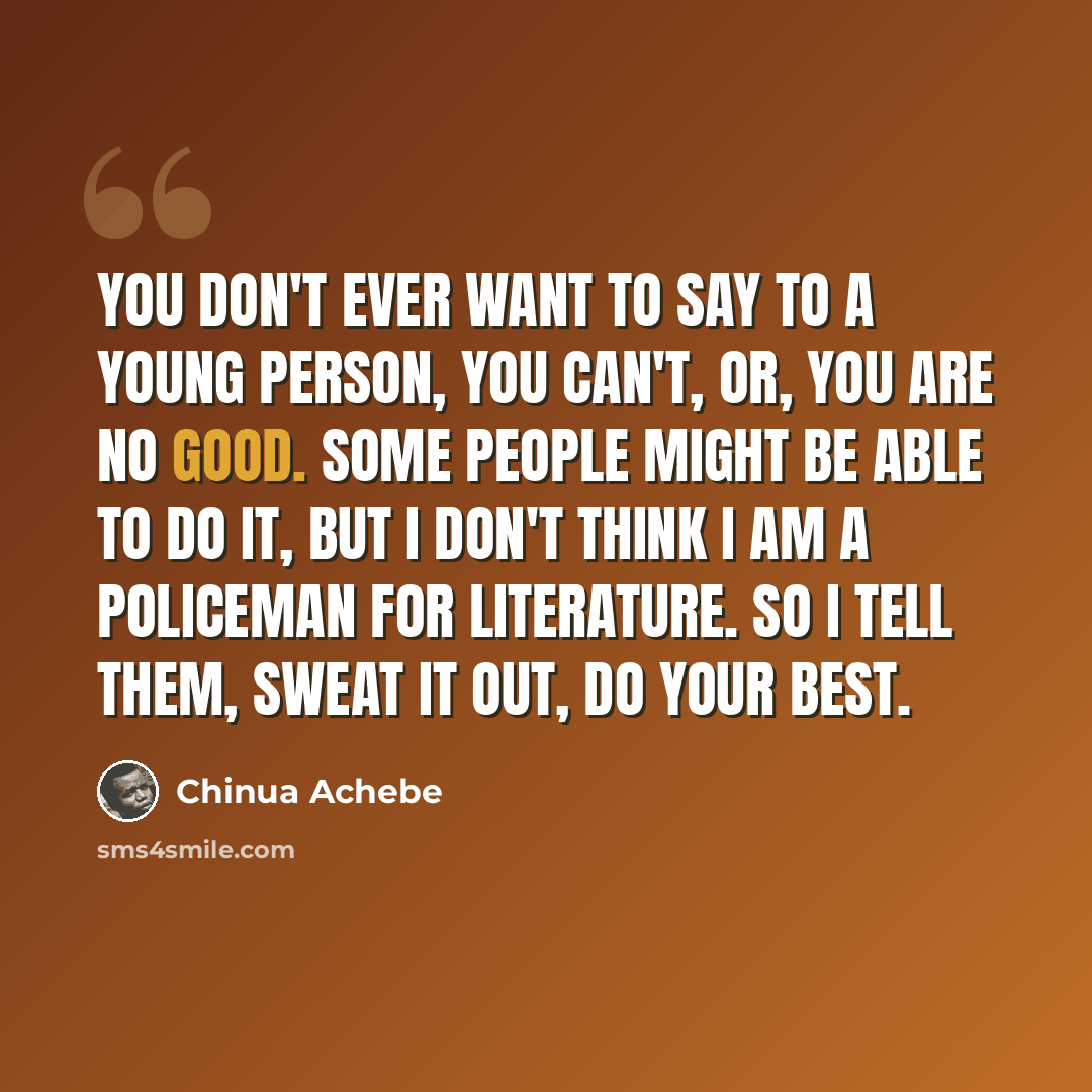 “You don't ever want to say to a young person, You can't, or, You are no good. Some people might be able to do it, but I don't think I am a policeman for literature. So I tell them, Sweat it out, do your best.” quote by Chinua Achebe