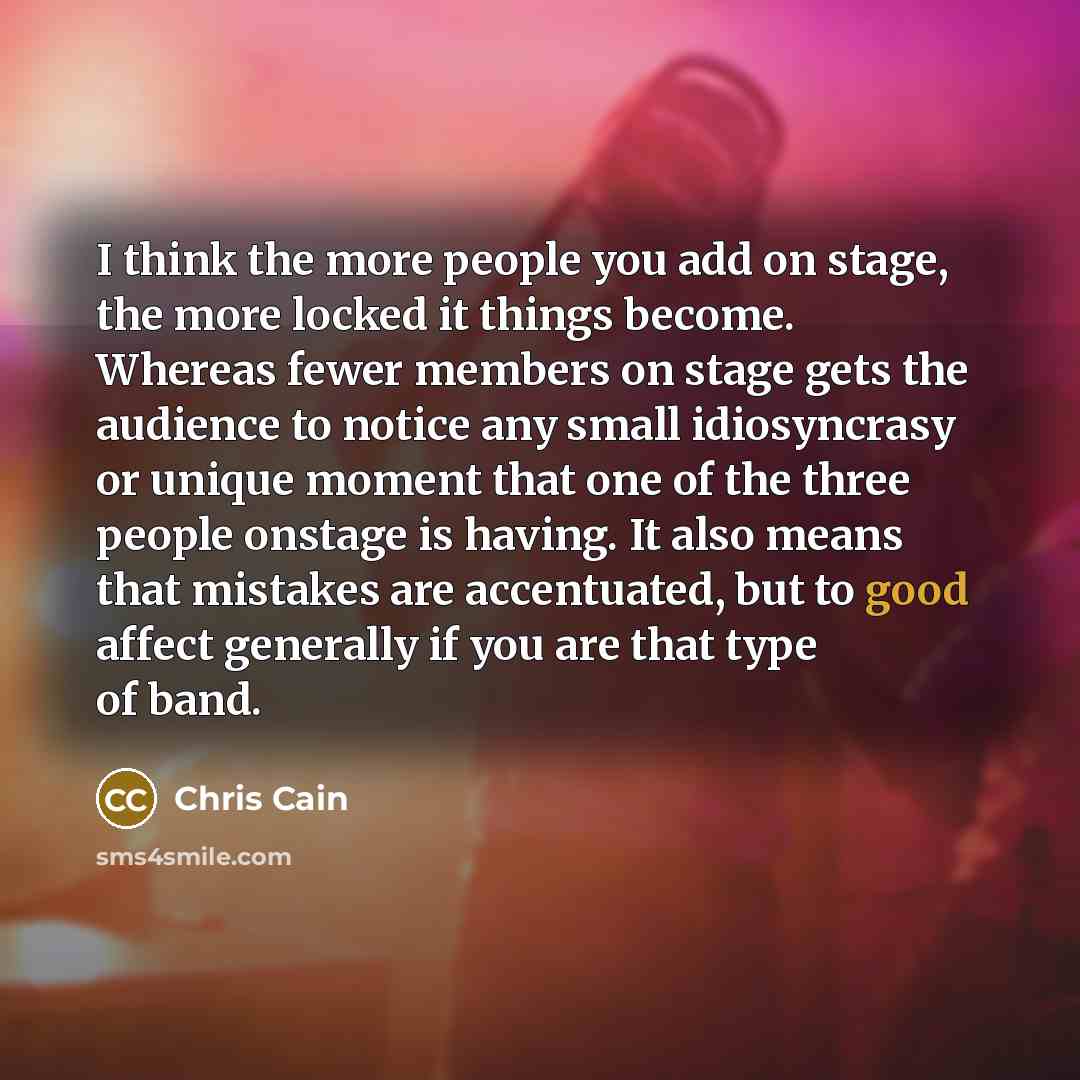 “I think the more people you add on stage, the more locked it things become. Whereas fewer members on stage gets the audience to notice any small idiosyncrasy or unique moment that one of the three people onstage is having. It also means that mistakes are accentuated, but to good affect generally…” quote by Chris Cain