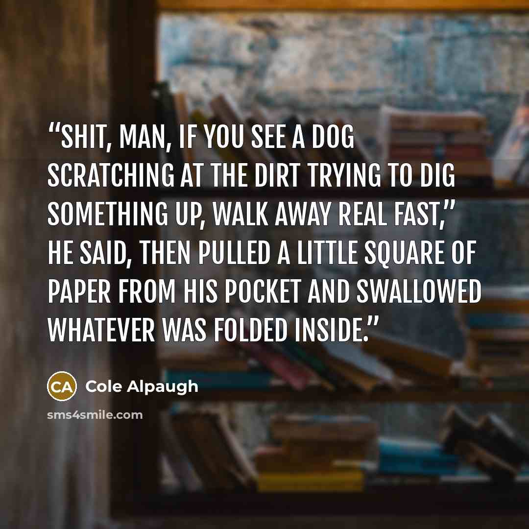 “Shit, man, if you see a dog scratching at the dirt trying to dig something up, walk away real fast,” he said, then pulled a little square of paper from his pocket and swallowed whatever was folded inside.” quote by Cole Alpaugh