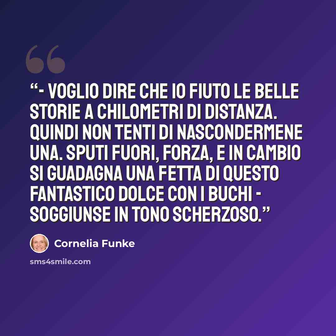 “- Voglio dire che io fiuto le belle storie a chilometri di distanza. Quindi non tenti di nascondermene una. Sputi fuori, forza, e in cambio si guadagna una fetta di questo fantastico dolce con i buchi - soggiunse in tono scherzoso.” quote by Cornelia Funke