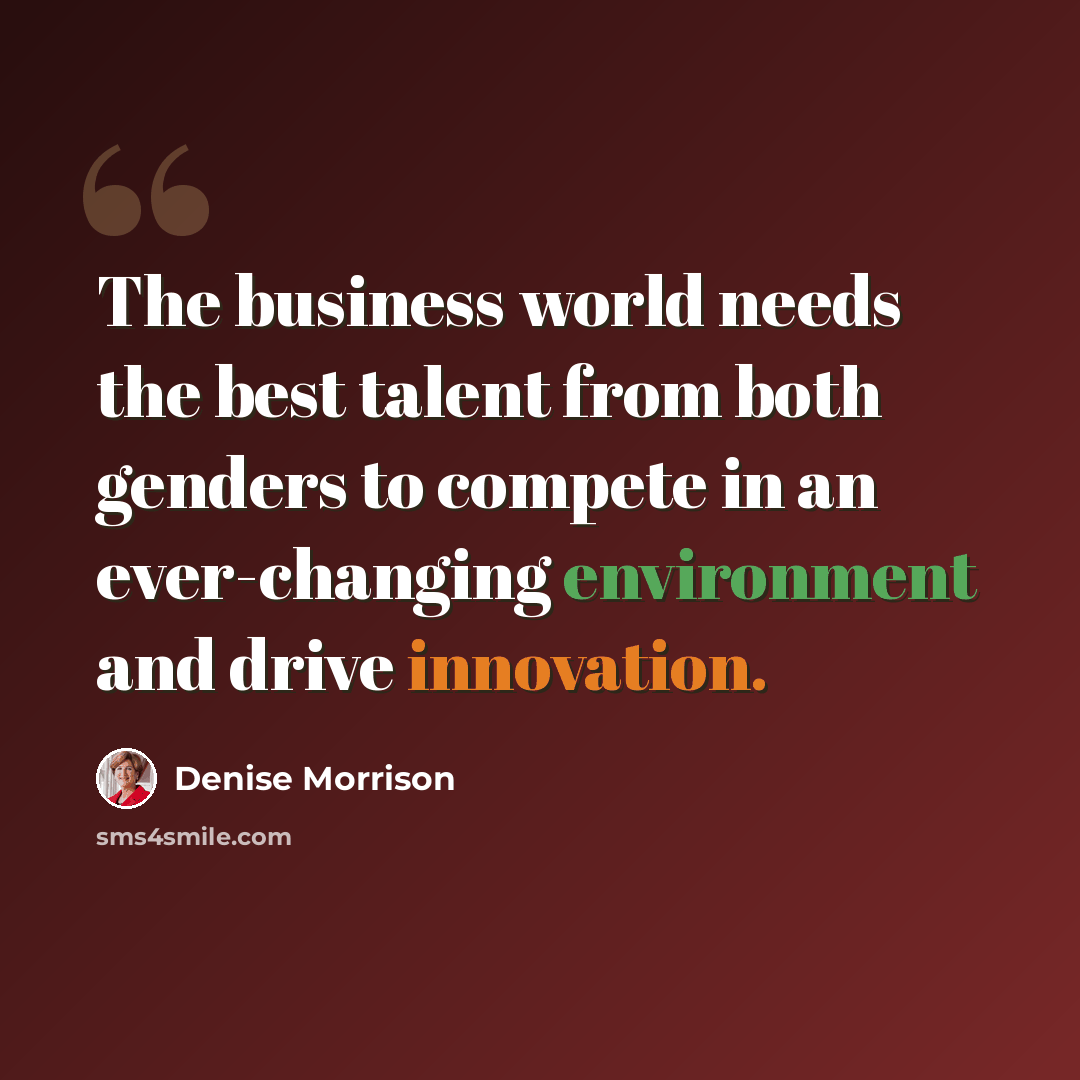 “The business world needs the best talent from both genders to compete in an ever-changing environment and drive innovation.” quote by Denise Morrison
