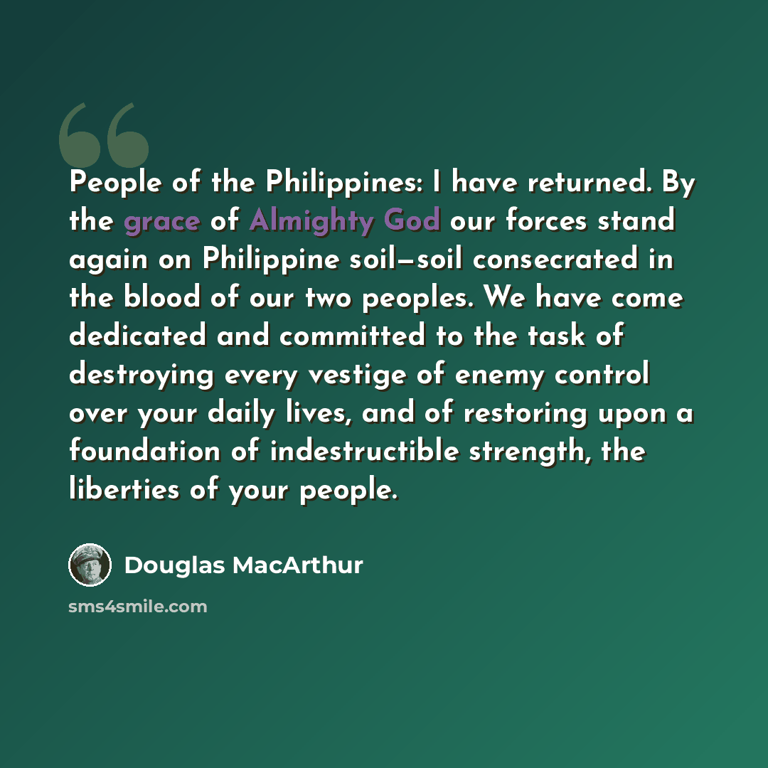 “People of the Philippines: I have returned. By the grace of Almighty God our forces stand again on Philippine soil—soil consecrated in the blood of our two peoples. We have come dedicated and committed to the task of destroying every vestige of enemy control over your daily lives, and of restoring…” quote by Douglas MacArthur