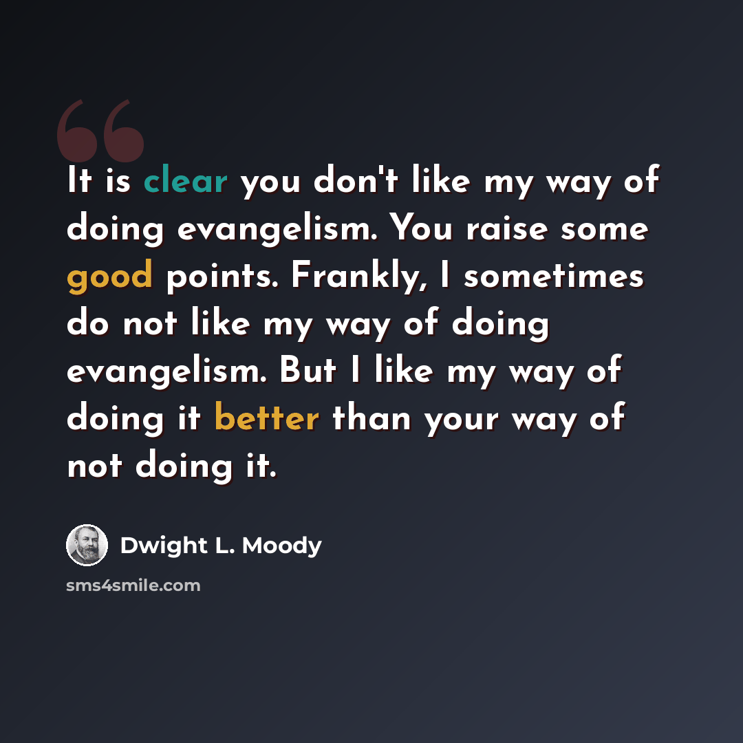 “It is clear you don't like my way of doing evangelism. You raise some good points. Frankly, I sometimes do not like my way of doing evangelism. But I like my way of doing it better than your way of not doing it.” quote by Dwight L. Moody