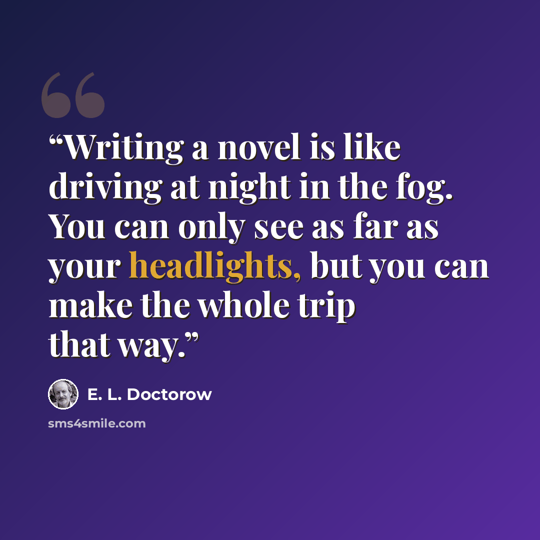 “Writing a novel is like driving at night in the fog. You can only see as far as your headlights, but you can make the whole trip that way.” quote by E. L. Doctorow