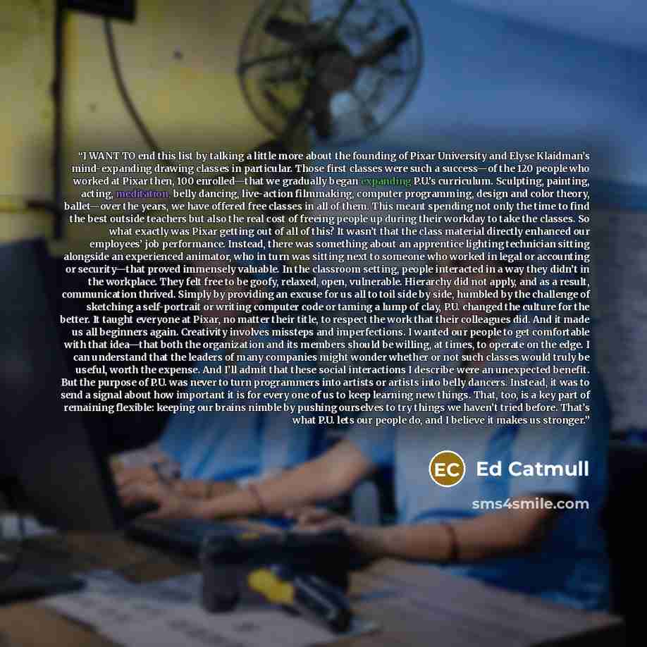 “I WANT TO end this list by talking a little more about the founding of Pixar University and Elyse Klaidman’s mind-expanding drawing classes in particular. Those first classes were such a success—of the 120 people who worked at Pixar then, 100 enrolled—that we gradually began expanding P.U.’s…” quote by Ed Catmull
