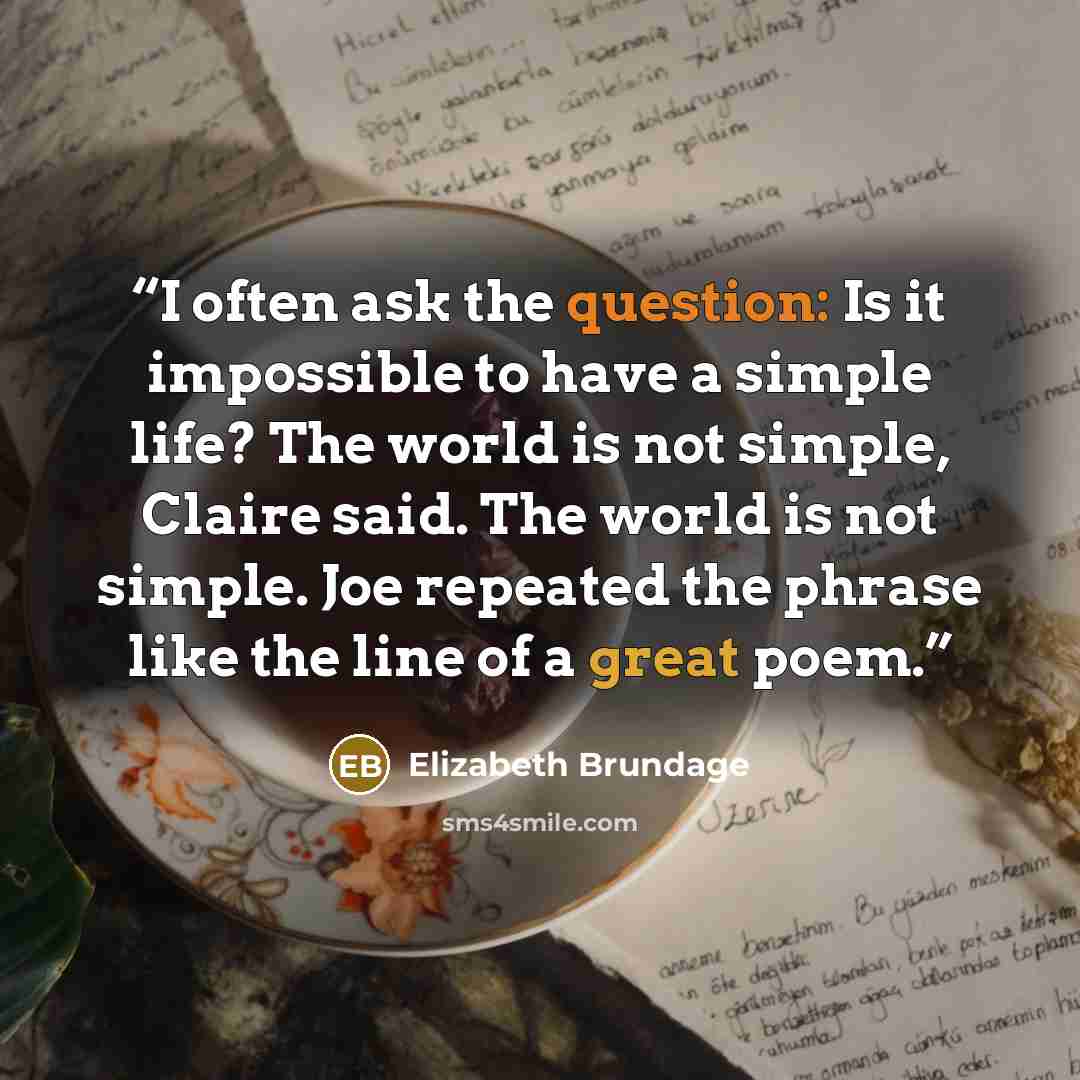 “I often ask the question: Is it impossible to have a simple life? The world is not simple, Claire said. The world is not simple. Joe repeated the phrase like the line of a great poem.” quote by Elizabeth Brundage