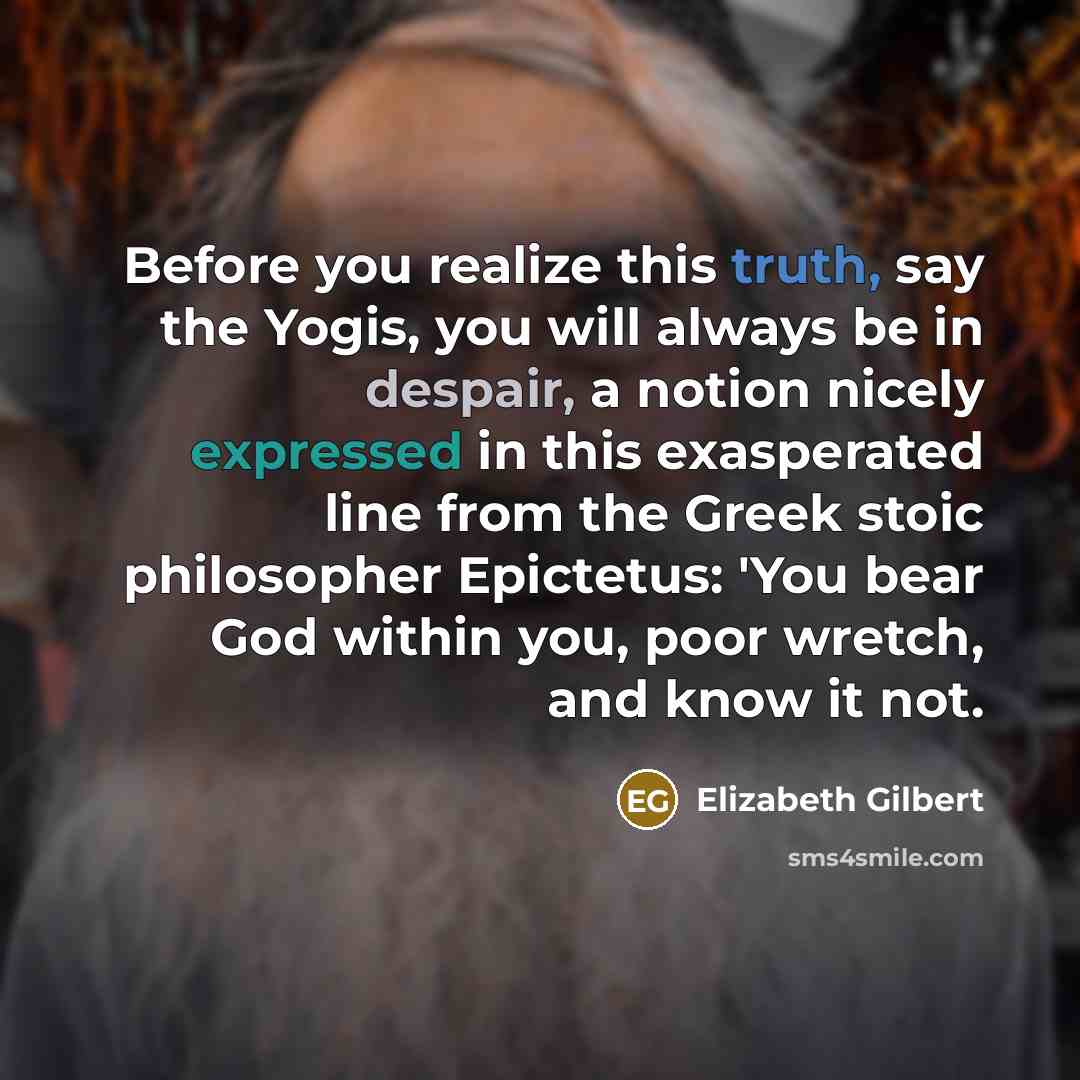 “Before you realize this truth, say the Yogis, you will always be in despair, a notion nicely expressed in this exasperated line from the Greek stoic philosopher Epictetus: 'You bear God within you, poor wretch, and know it not.” quote by Elizabeth Gilbert