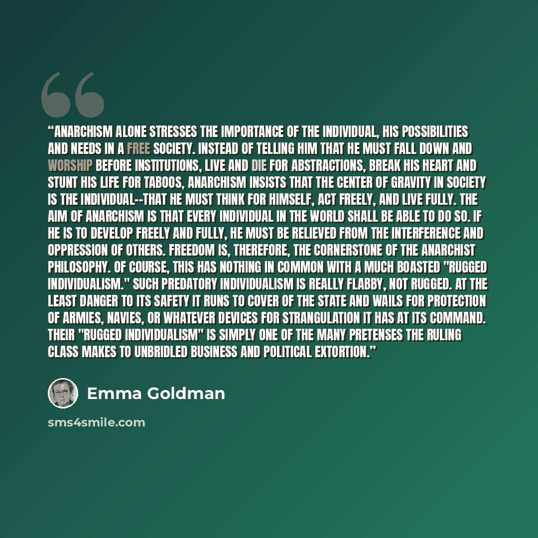 “Anarchism alone stresses the importance of the individual, his possibilities and needs in a free society. Instead of telling him that he must fall down and worship before institutions, live and die for abstractions, break his heart and stunt his life for taboos, Anarchism insists that the center…” quote by Emma Goldman