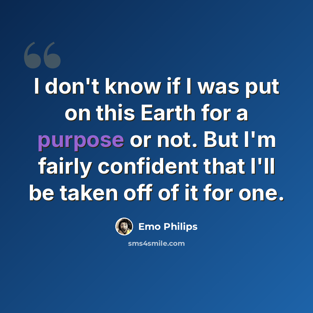 “I don't know if I was put on this Earth for a purpose or not. But I'm fairly confident that I'll be taken off of it for one.” quote by Emo Philips