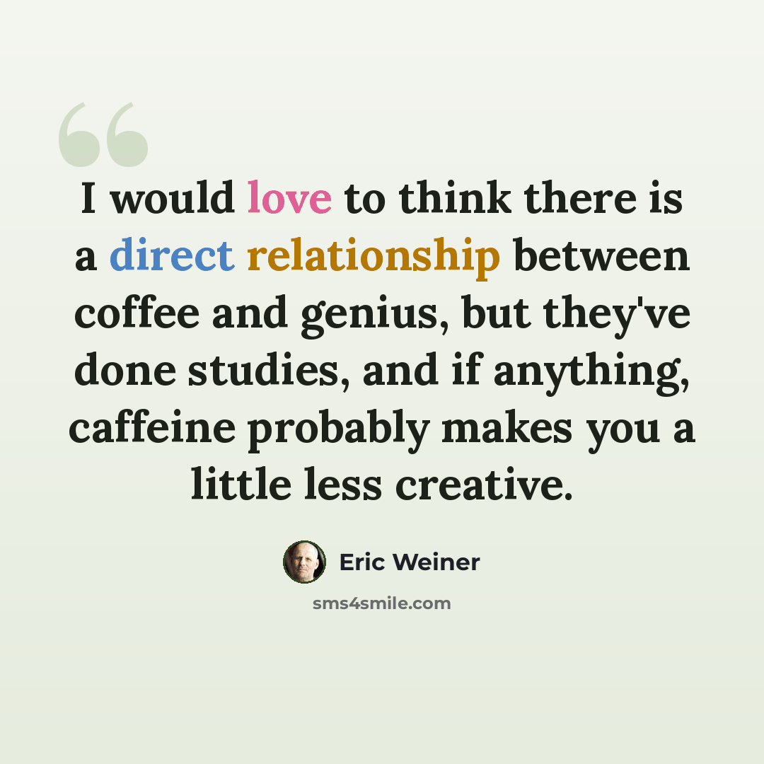 “I would love to think there is a direct relationship between coffee and genius, but they've done studies, and if anything, caffeine probably makes you a little less creative.” quote by Eric Weiner