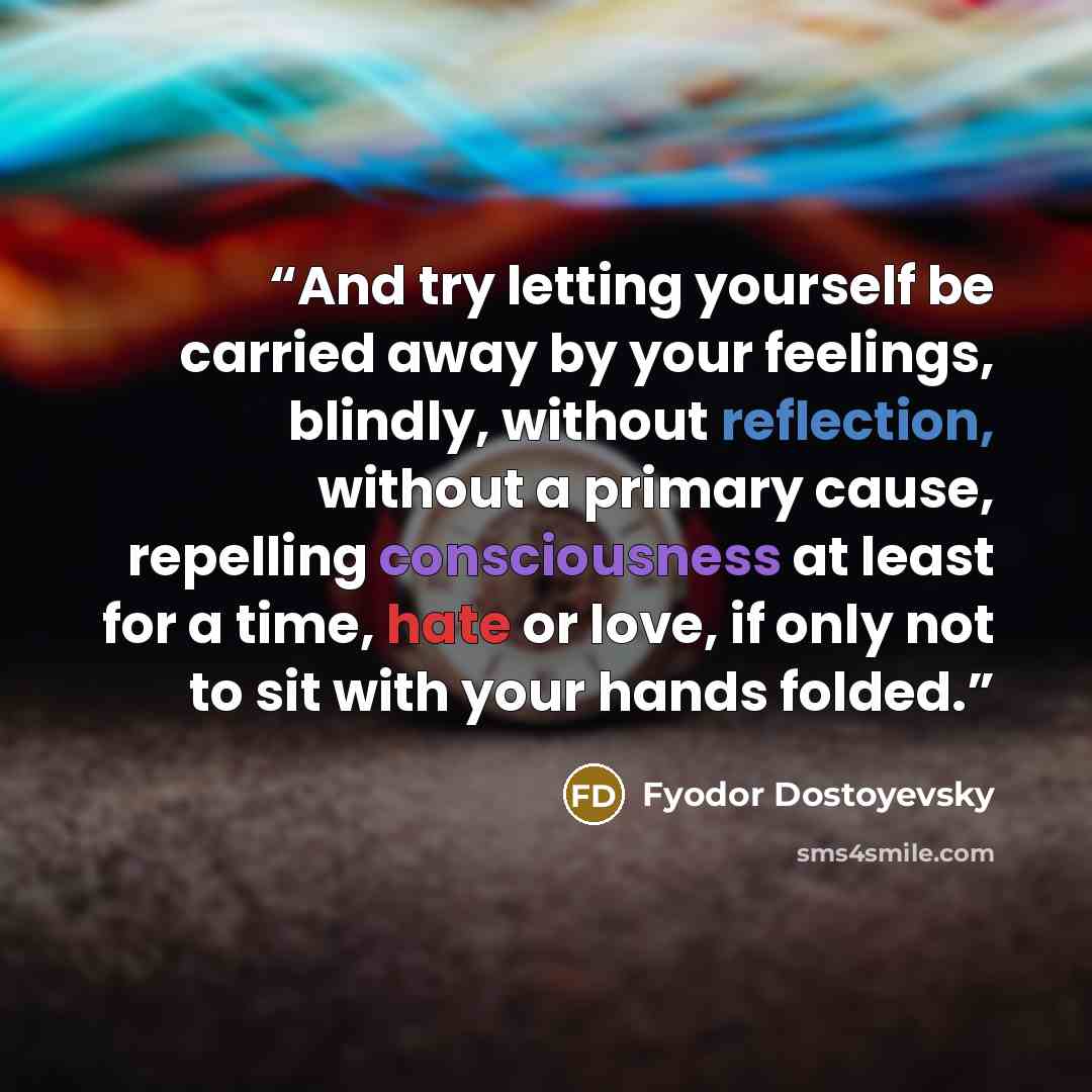 “And try letting yourself be carried away by your feelings, blindly, without reflection, without a primary cause, repelling consciousness at least for a time, hate or love, if only not to sit with your hands folded.” quote by Fyodor Dostoyevsky