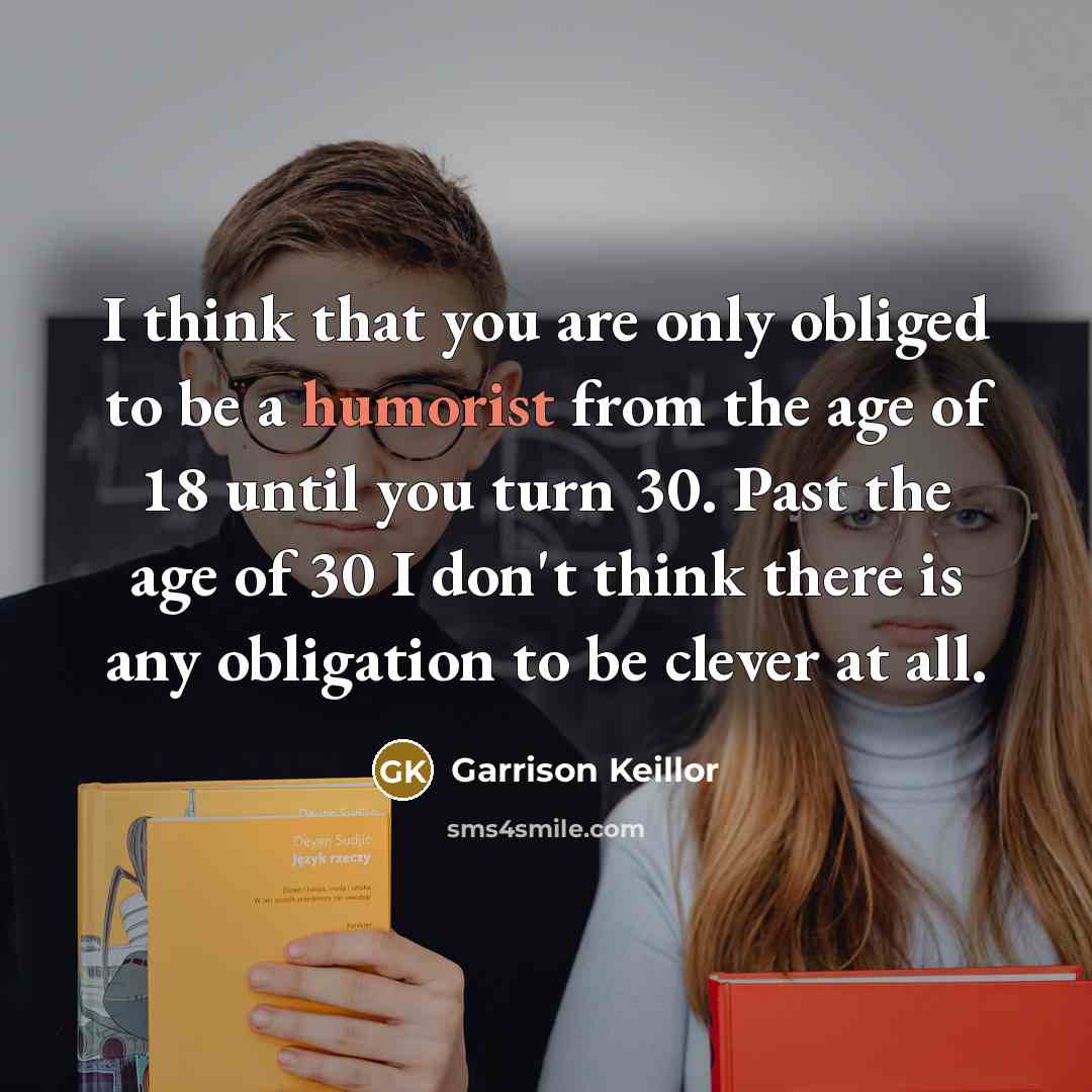 “I think that you are only obliged to be a humorist from the age of 18 until you turn 30. Past the age of 30 I don't think there is any obligation to be clever at all.” quote by Garrison Keillor