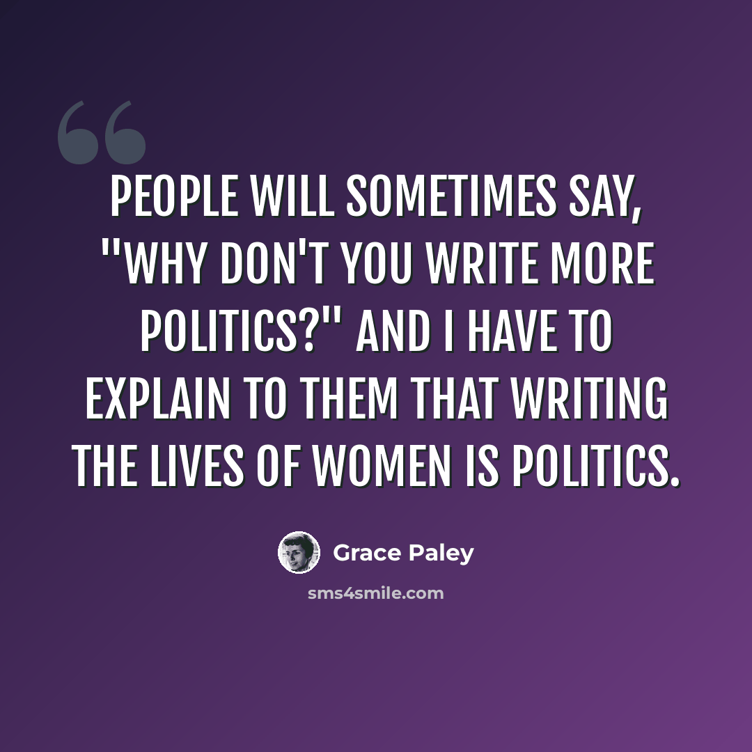“People will sometimes say, "Why don't you write more politics?" And I have to explain to them that writing the lives of women IS politics.” quote by Grace Paley
