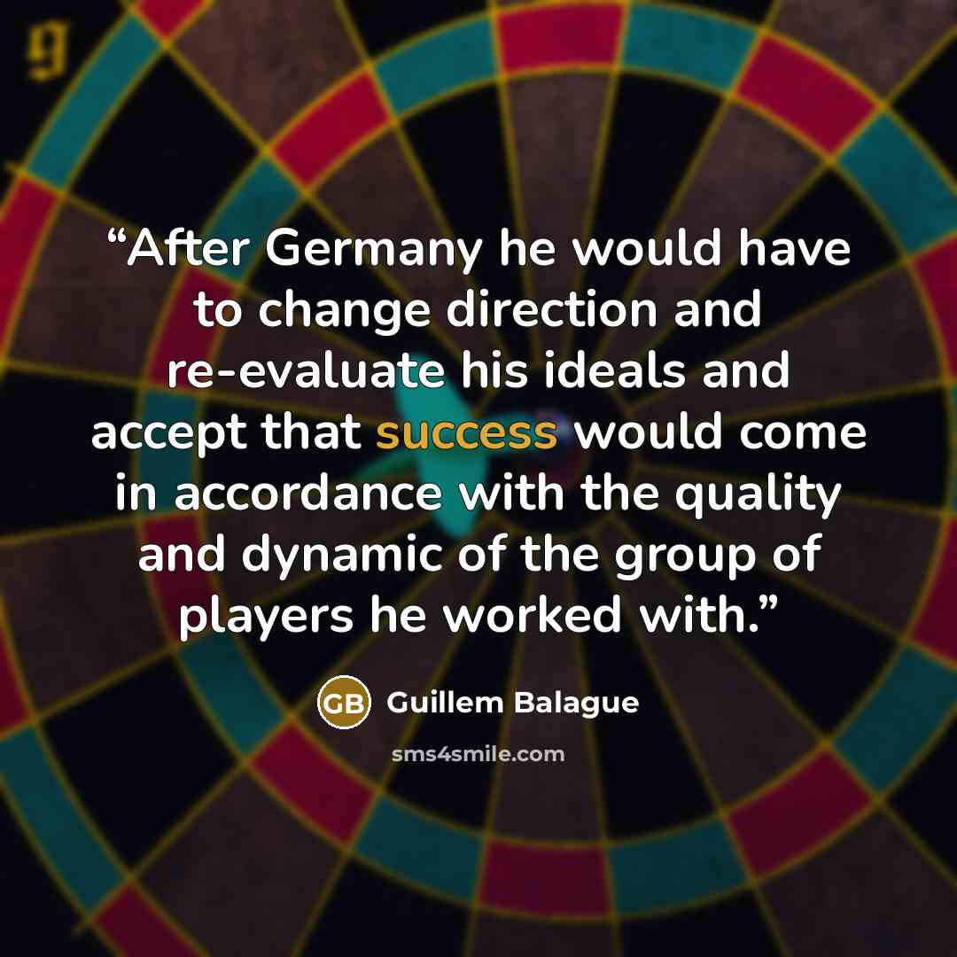 “After Germany he would have to change direction and re-evaluate his ideals and accept that success would come in accordance with the quality and dynamic of the group of players he worked with.” quote by Guillem Balague