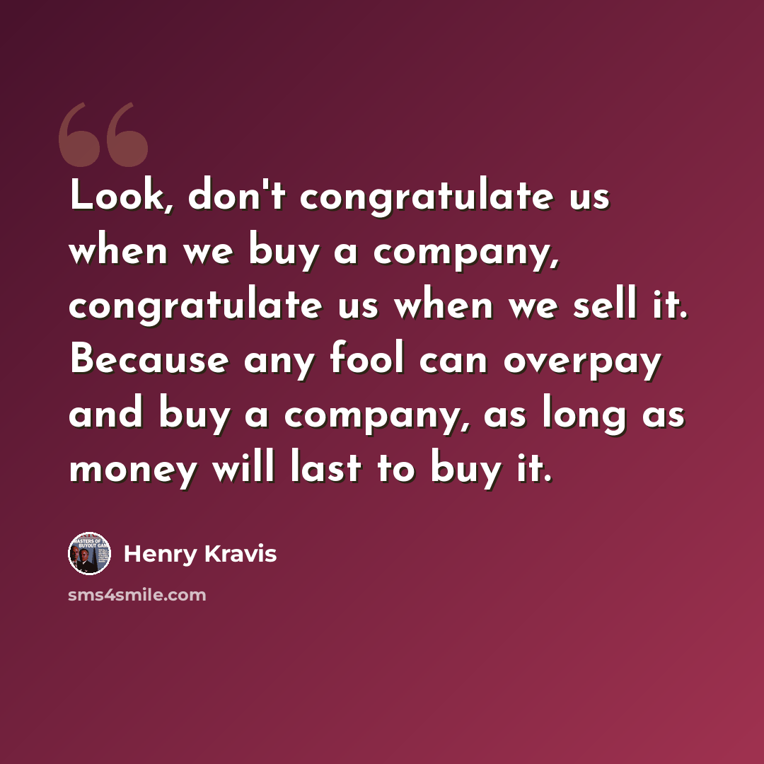 “Look, don't congratulate us when we buy a company, congratulate us when we sell it. Because any fool can overpay and buy a company, as long as money will last to buy it.” quote by Henry Kravis
