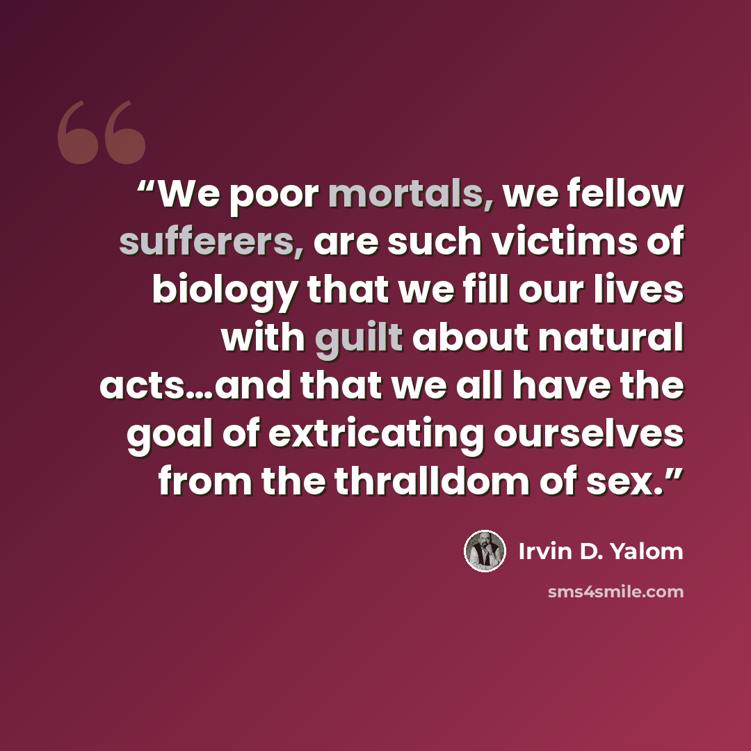 “We poor mortals, we fellow sufferers, are such victims of biology that we fill our lives with guilt about natural acts…and that we all have the goal of extricating ourselves from the thralldom of sex.” quote by Irvin D. Yalom