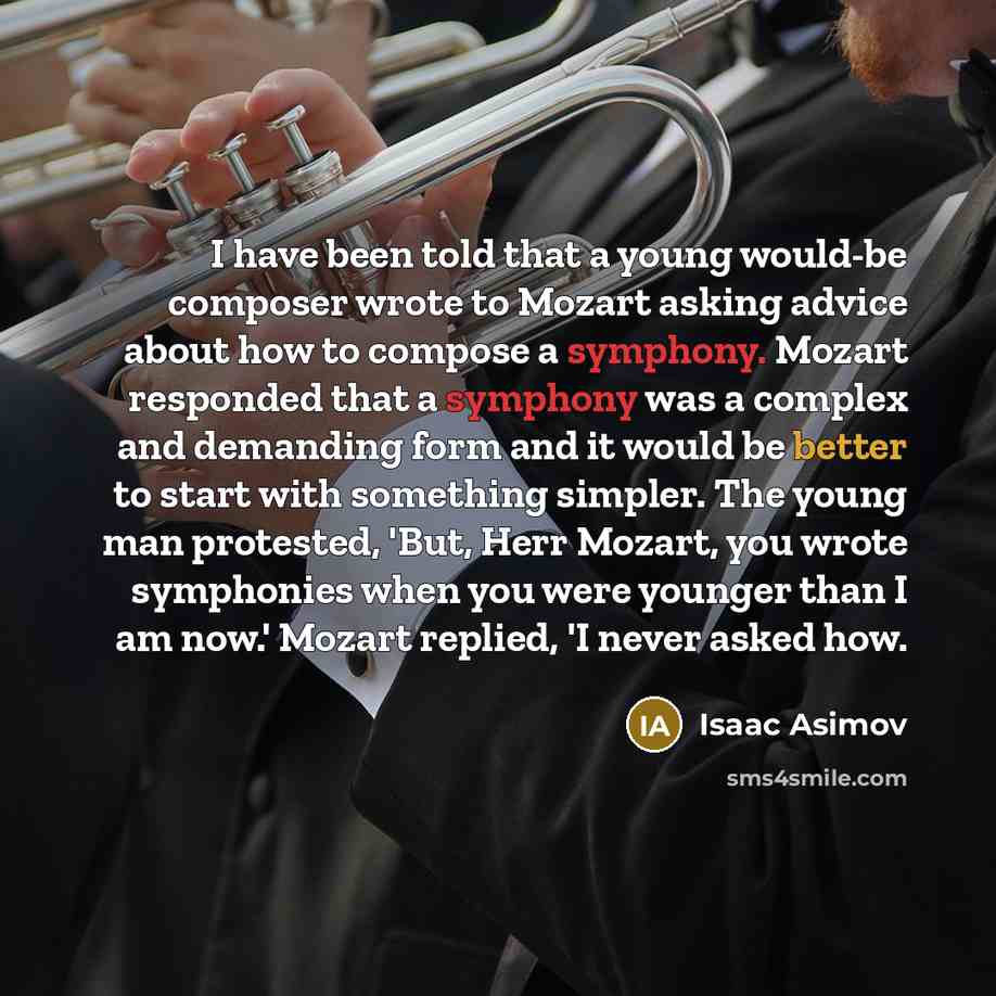“I have been told that a young would-be composer wrote to Mozart asking advice about how to compose a symphony. Mozart responded that a symphony was a complex and demanding form and it would be better to start with something simpler. The young man protested, 'But, Herr Mozart, you wrote symphonies…” quote by Isaac Asimov