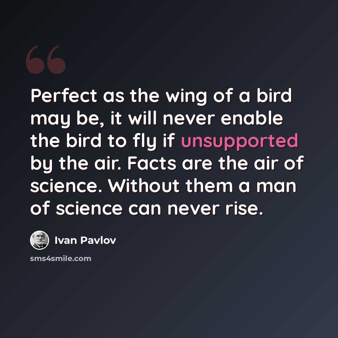 “Perfect as the wing of a bird may be, it will never enable the bird to fly if unsupported by the air. Facts are the air of science. Without them a man of science can never rise.” quote by Ivan Pavlov