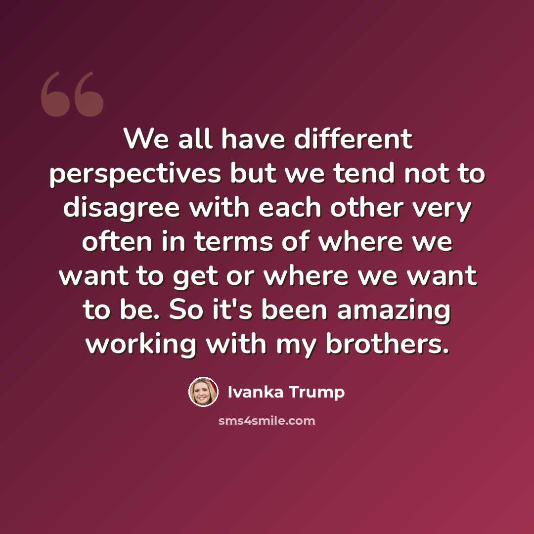“We all have different perspectives but we tend not to disagree with each other very often in terms of where we want to get or where we want to be. So it's been amazing working with my brothers.” quote by Ivanka Trump