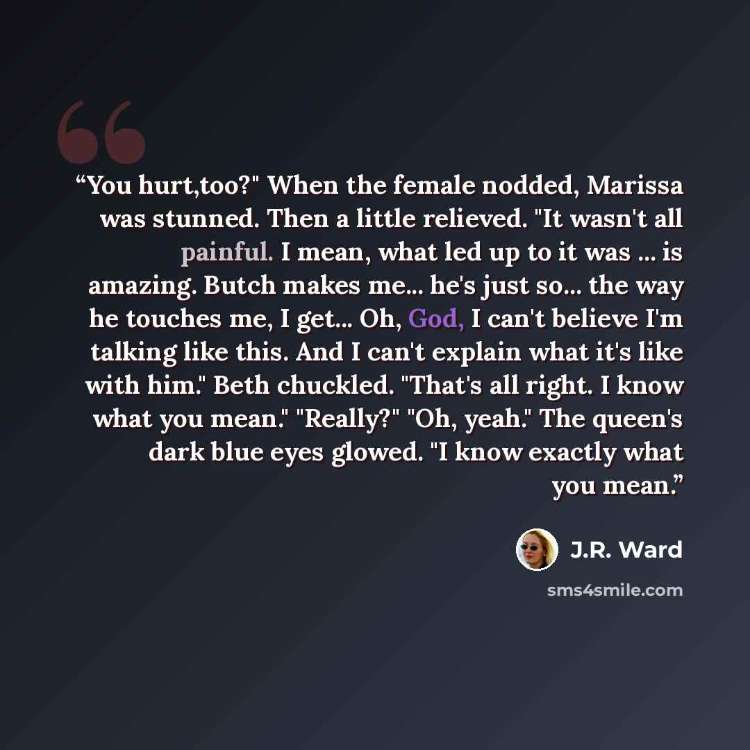 “You hurt,too?" When the female nodded, Marissa was stunned. Then a little relieved. "It wasn't all painful. I mean, what led up to it was ... is amazing. Butch makes me... he's just so... the way he touches me, I get... Oh, God, I can't believe I'm talking like this. And I can't explain what it's…” quote by J.R. Ward