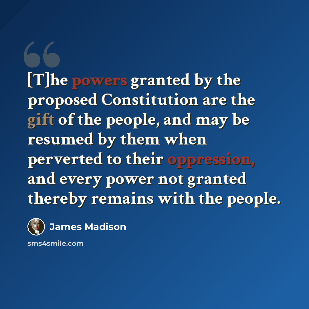“[T]he powers granted by the proposed Constitution are the gift of the people, and may be resumed by them when perverted to their oppression, and every power not granted thereby remains with the people.” quote by James Madison