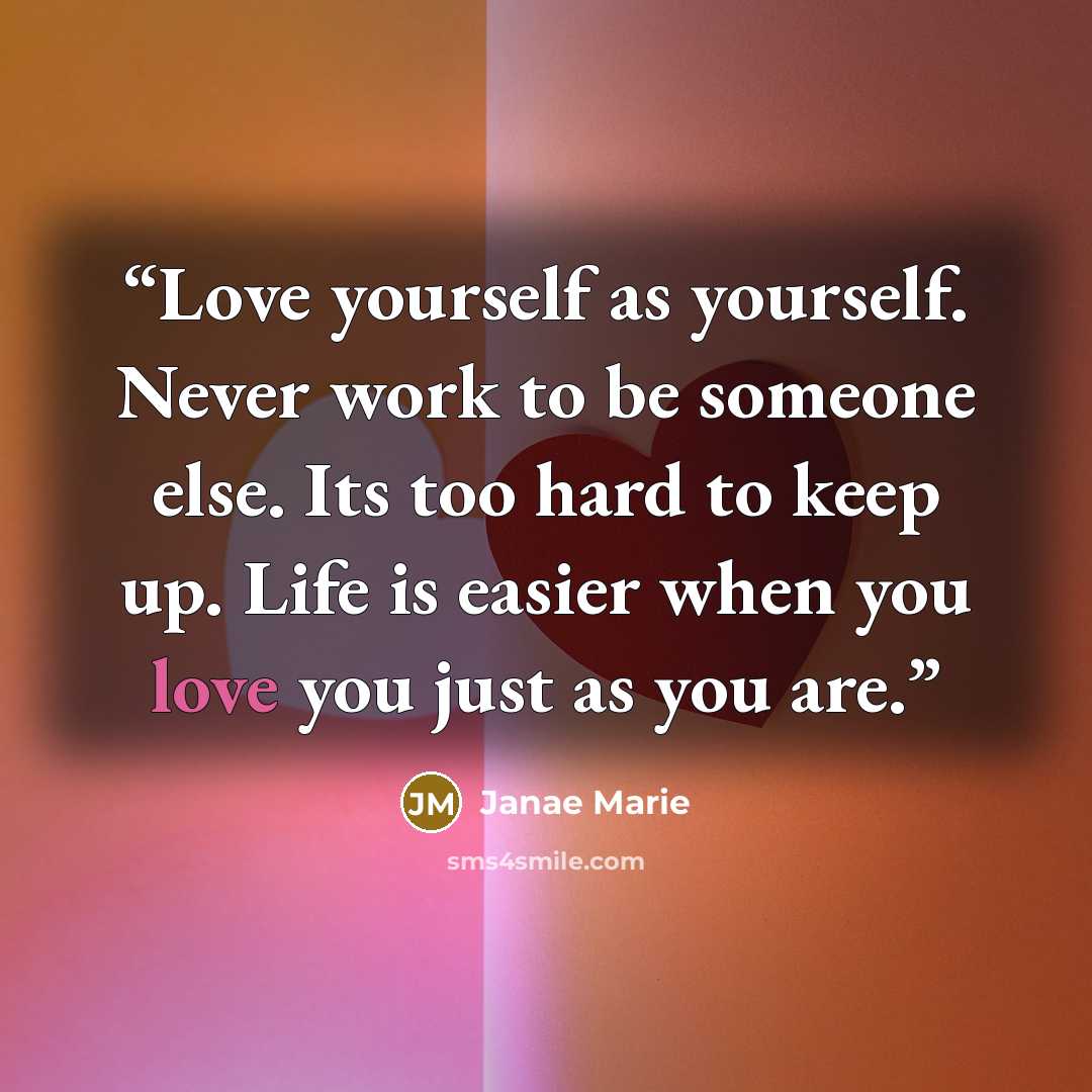 “Love yourself as yourself. Never work to be someone else. Its too hard to keep up. Life is easier when you love you just as you are.” quote by Janae Marie