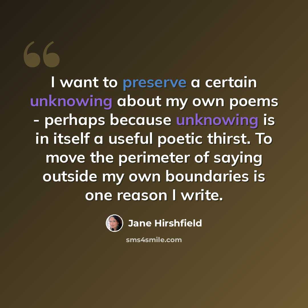 “I want to preserve a certain unknowing about my own poems - perhaps because unknowing is in itself a useful poetic thirst. To move the perimeter of saying outside my own boundaries is one reason I write.” quote by Jane Hirshfield