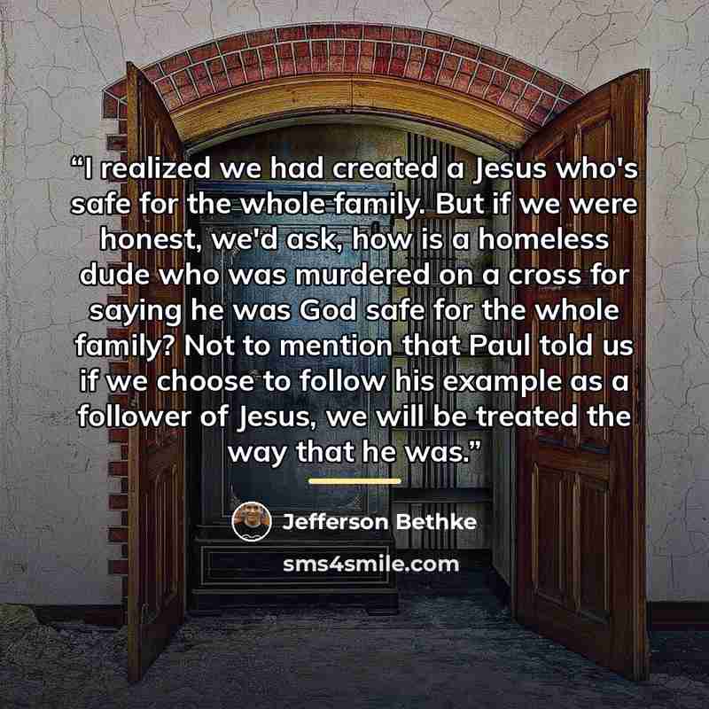 “I realized we had created a Jesus who's safe for the whole family. But if we were honest, we'd ask, how is a homeless dude who was murdered on a cross for saying he was God safe for the whole family? Not to mention that Paul told us if we choose to follow his example as a follower of Jesus, we…” quote by Jefferson Bethke