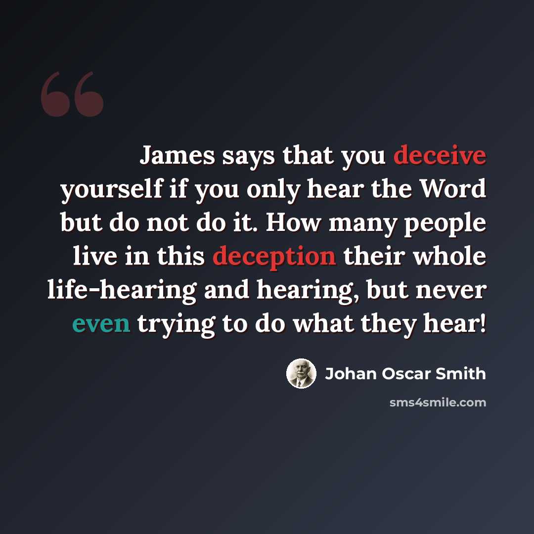 “James says that you deceive yourself if you only hear the Word but do not do it. How many people live in this deception their whole life-hearing and hearing, but never even trying to do what they hear!” quote by Johan Oscar Smith