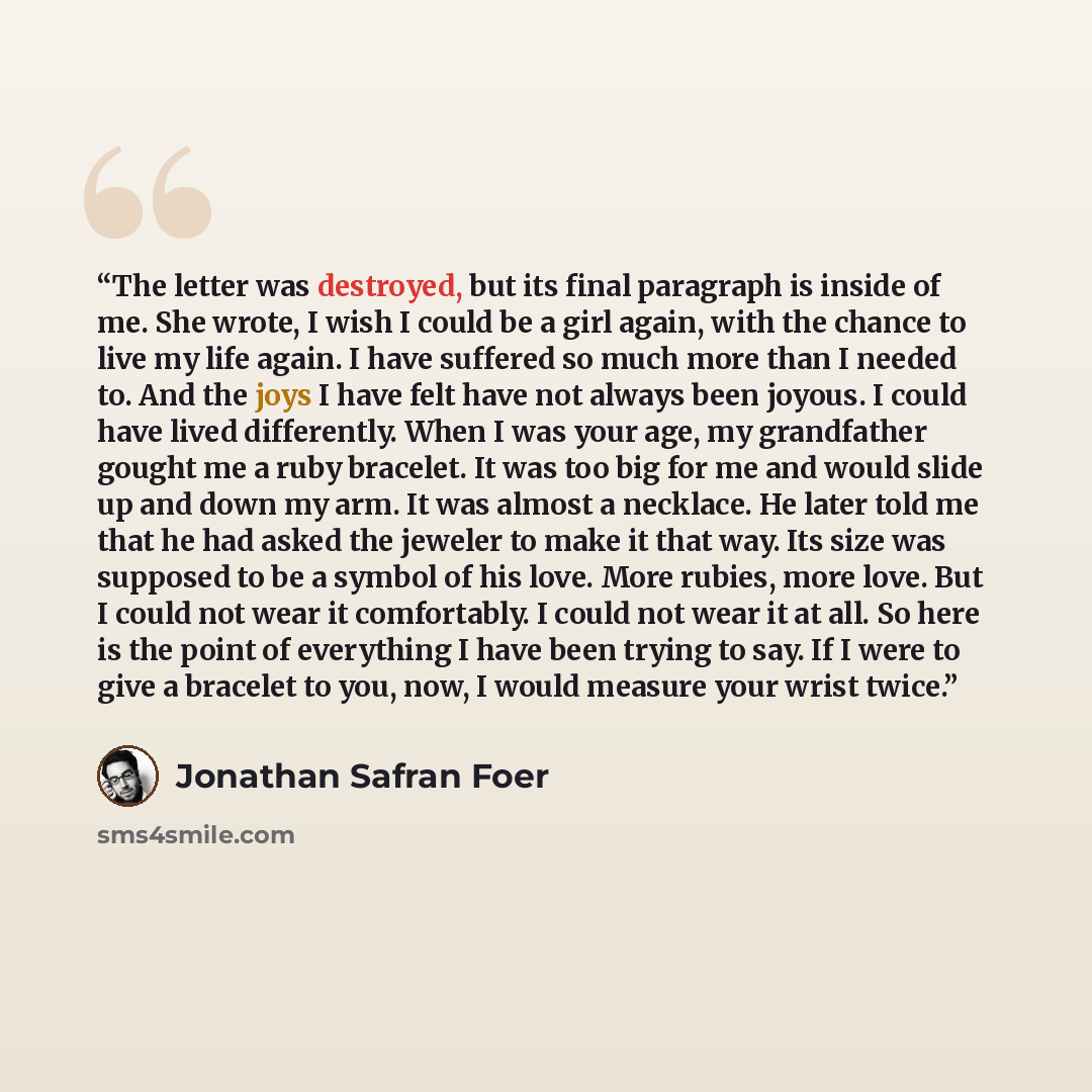 “The letter was destroyed, but its final paragraph is inside of me. She wrote, I wish I could be a girl again, with the chance to live my life again. I have suffered so much more than I needed to. And the joys I have felt have not always been joyous. I could have lived differently. When I was your…” quote by Jonathan Safran Foer